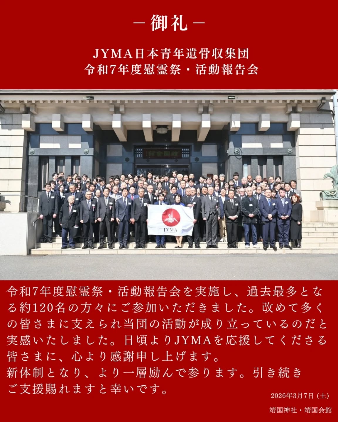 【💐御礼💐】

3月7日、靖国神社・靖国会館にて、令和7年度JYMA日本青年遺骨収集団 慰霊祭および活動報告会を挙行いたしました。当日は過去最多となる約120名の方々にご参加いただき、活気ある会となりました。

ご参加くださった皆さま、メッセージをお寄せいただきました皆さま、誠にありがとうございました。改めて、多くの皆さまに支えられて、活動ができているのだと実感し、ますます身の引き締まる思いです。

そして、3月をもって退団される先輩方、ご卒団おめでとうございます。先輩方から学んだことを胸にこれからも学生一同、活動に取り組んで参ります。

新体制となり、より一層励んで参ります。
今後とも、当団へのご支援を賜れますと幸いです。

#JYMA #遺骨収集 #学生ボランティア #学生 #ボランティア