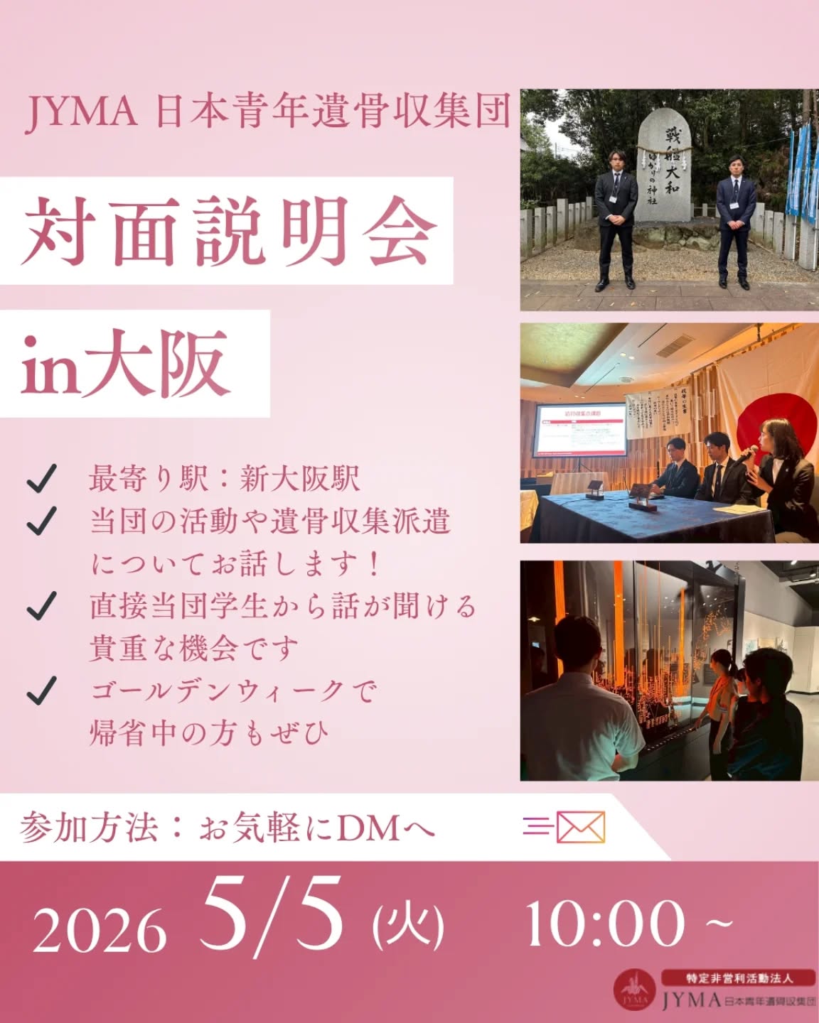 【🌸2026新歓in関西🌸】

オンラインで開催されるJYMA春の新歓説明会にあわせて、関西でも対面での説明会を実施予定です！
遺骨収集派遣参加経験のある学生がご説明させていただきます！
新入生の方はもちろん、新2年生以上の学生の皆さまも社会人の方も大歓迎です🙌ゴールデンウィークで帰省中の方もぜひ、この機会にお越しください🌟

ーーーーーーーーーーーー

🚃最寄り駅：新大阪駅
5/5(火)　10:00～
約1時間程度を予定しています
※同日にはオンライン説明会も実施されています！

入団を迷っていて「話だけでも聞いてみたい」という方も大歓迎です🌟
参加を希望の方、少しでも気になる方はお気軽にDMへご連絡ください📩

皆さまのご参加を心よりお待ちしております🌸

#大阪 #関西 #学生ボランティア #春から大学生 #新歓
