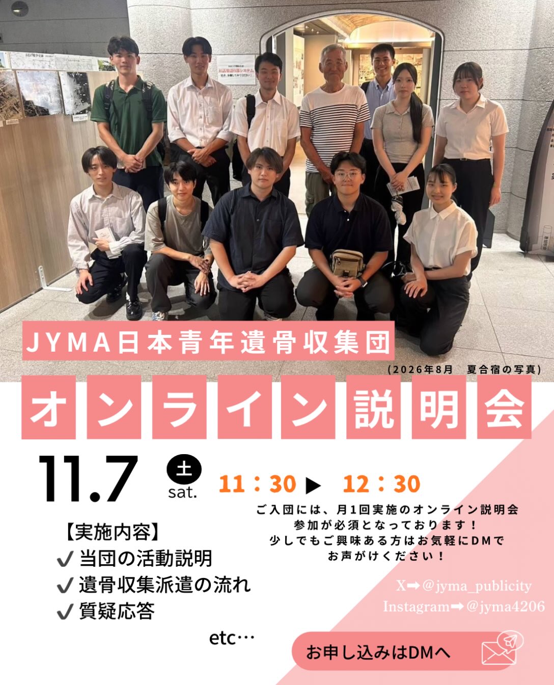 【📣オンライン説明会のご案内】

こんにちは！
当団は、全国約70名の大学生を中心に戦没者遺骨収容・慰霊事業・平和啓発活動に取り組むボランティア団体です。

11/7(土)にオンライン説明会💻を開催いたします！
当団の学生が活動内容や遺骨収集事業について説明し、質問やご不明点にもお答えします。

「話だけでも聞いてみたい！」という方も大歓迎です。
みなさまのご参加を心よりお待ちしております！

■開催概要■
✅日時:11月7日（土）11:30～12:30
✅申込方法:DMに説明会への参加希望の旨をお送りください。
※ご入団には、月1度のオンライン説明会への参加が必須となっております。

#学生団体　#学生ボランティア　#慰霊　#国際交流
#大学生募集