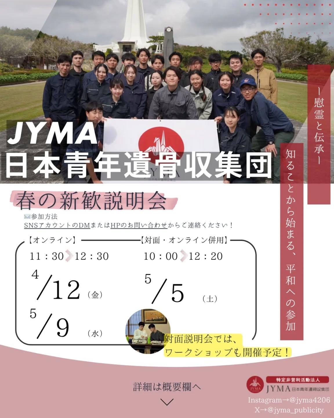 【🌸新歓説明会のご案内🌸】

春の訪れとともに、新しい一歩を踏み出された皆さま、おめでとうございます！
JYMAでは、今年も春の新歓説明会を開催します！
新入生の方はもちろん、新2年生以上の学生の皆さまもどなたでも大歓迎です🙌

💻️オンライン説明会
4/12(金)　11:30～12:30
5/9(水)　11:30～12:30
⇨当団の説明と皆さまからのご質問にお答えします！

📍対面説明会(東京・大阪)
5/5(土)　10:00～12:20
※オンライン併用！
⇨説明に加えてワークショップも実施予定です！
　実際の活動を想定した体験型の内容を準備しています！

入団を迷っていて「話だけでも聞いてみたい」という方も大歓迎です🌟
参加を希望の方、少しでも気になる方はお気軽にDMへご連絡ください📩

皆さまのご参加を心よりお待ちしております🌸

#JYMA #遺骨収集  #学生ボランティア #春から大学生 #新歓